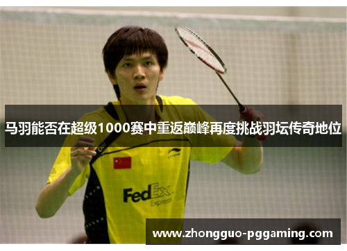 马羽能否在超级1000赛中重返巅峰再度挑战羽坛传奇地位