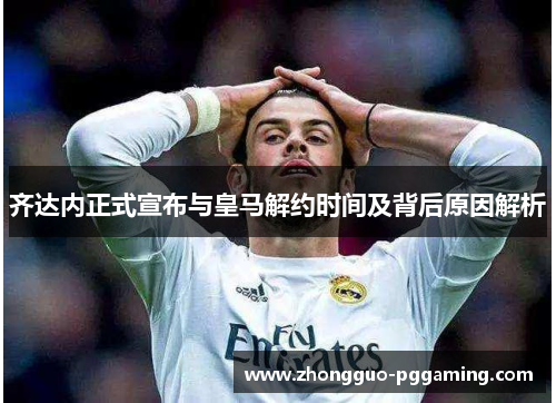 齐达内正式宣布与皇马解约时间及背后原因解析