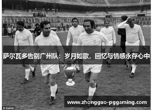 萨尔瓦多告别广州队：岁月如歌，回忆与情感永存心中