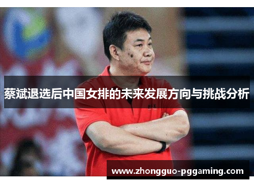 蔡斌退选后中国女排的未来发展方向与挑战分析