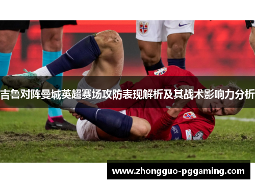 吉鲁对阵曼城英超赛场攻防表现解析及其战术影响力分析 吉鲁对阵曼城英超赛场攻防表现解析及其战术影响力分析