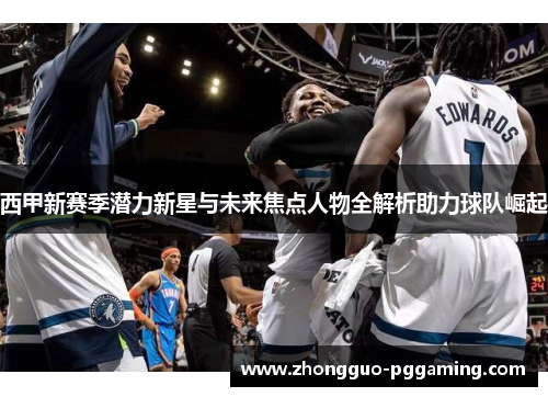 西甲新赛季潜力新星与未来焦点人物全解析助力球队崛起