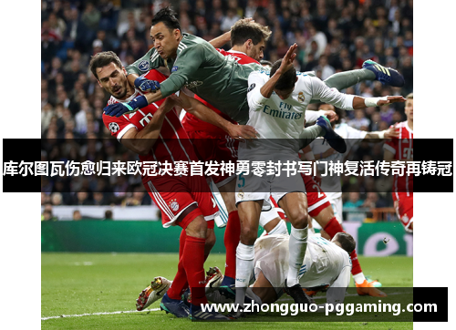 库尔图瓦伤愈归来欧冠决赛首发神勇零封书写门神复活传奇再铸冠