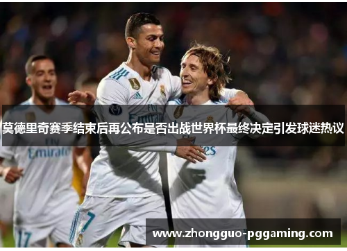 莫德里奇赛季结束后再公布是否出战世界杯最终决定引发球迷热议
