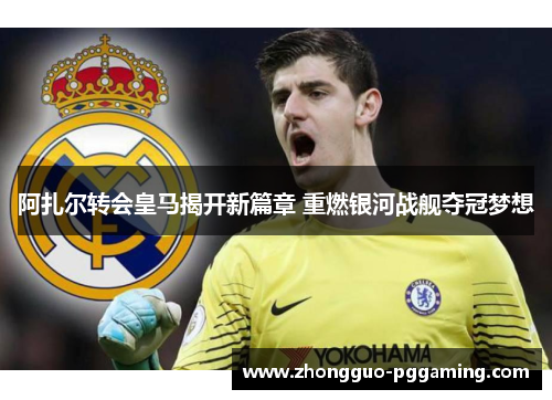 阿扎尔转会皇马揭开新篇章 重燃银河战舰夺冠梦想