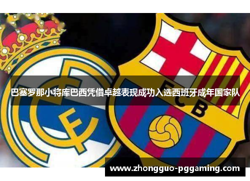 巴塞罗那小将库巴西凭借卓越表现成功入选西班牙成年国家队