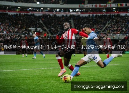 桑德兰本特2009年射门击中气球入网 一粒改变比赛结果的怪球 桑德兰本特2009年射门击中气球入网 一粒改变比赛结果的怪球